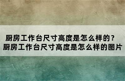 厨房工作台尺寸高度是怎么样的？ 厨房工作台尺寸高度是怎么样的图片